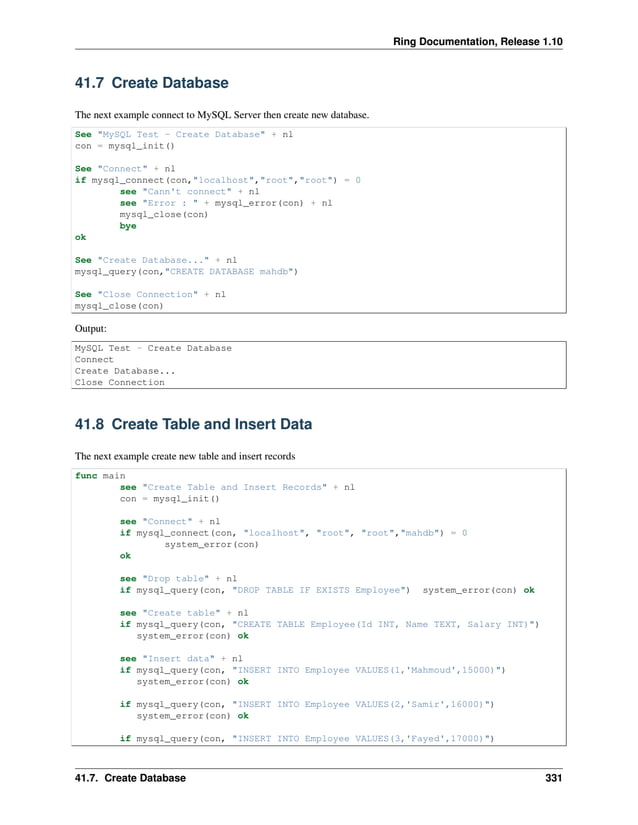 Ring Documentation, Release 1.10 41.7 Create Database The next example connect to MySQL Server then create new database. See "MySQL Test - Create Database" + nl con = mysql_init() See "Connect" + nl if mysql_connect(con,"localhost","root","root") = 0 see "Cann't connect" + nl see "Error : " + mysql_error(con) + nl mysql_close(con) bye ok See "Create Database..." + nl mysql_query(con,"CREATE DATABASE mahdb") See "Close Connection" + nl mysql_close(con) Output: MySQL Test - Create Database Connect Create Database... Close Connection 41.8 Create Table and Insert Data The next example create new table and insert records func main see "Create Table and Insert Records" + nl con = mysql_init() see "Connect" + nl if mysql_connect(con, "localhost", "root", "root","mahdb") = 0 system_error(con) ok see "Drop table" + nl if mysql_query(con, "DROP TABLE IF EXISTS Employee") system_error(con) ok see "Create table" + nl if mysql_query(con, "CREATE TABLE Employee(Id INT, Name TEXT, Salary INT)") system_error(con) ok see "Insert data" + nl if mysql_query(con, "INSERT INTO Employee VALUES(1,'Mahmoud',15000)") system_error(con) ok if mysql_query(con, "INSERT INTO Employee VALUES(2,'Samir',16000)") system_error(con) ok if mysql_query(con, "INSERT INTO Employee VALUES(3,'Fayed',17000)") 41.7. Create Database 331 