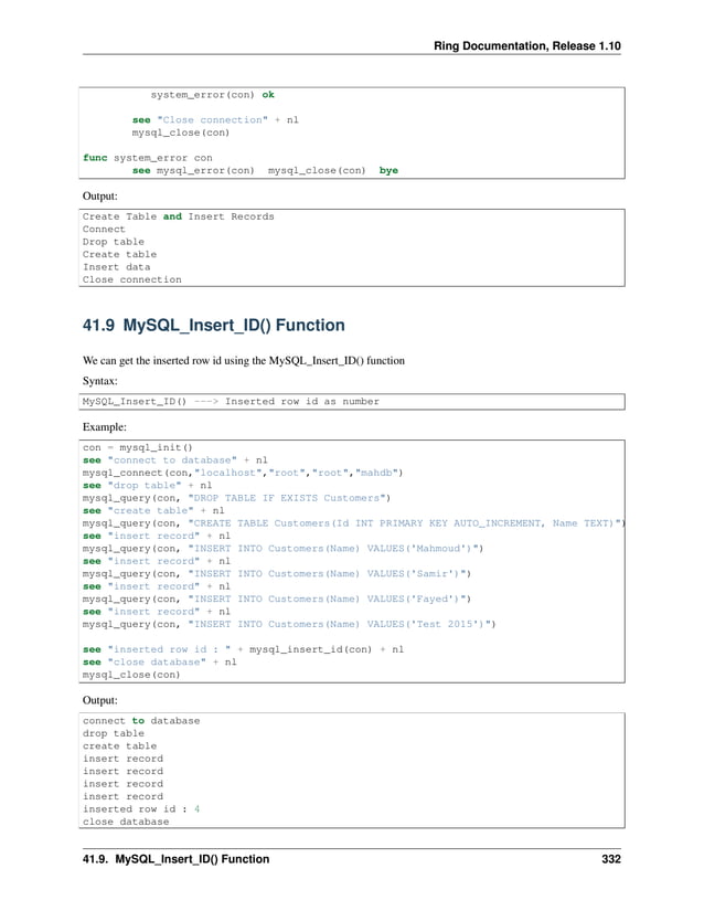 Ring Documentation, Release 1.10 system_error(con) ok see "Close connection" + nl mysql_close(con) func system_error con see mysql_error(con) mysql_close(con) bye Output: Create Table and Insert Records Connect Drop table Create table Insert data Close connection 41.9 MySQL_Insert_ID() Function We can get the inserted row id using the MySQL_Insert_ID() function Syntax: MySQL_Insert_ID() ---> Inserted row id as number Example: con = mysql_init() see "connect to database" + nl mysql_connect(con,"localhost","root","root","mahdb") see "drop table" + nl mysql_query(con, "DROP TABLE IF EXISTS Customers") see "create table" + nl mysql_query(con, "CREATE TABLE Customers(Id INT PRIMARY KEY AUTO_INCREMENT, Name TEXT)") see "insert record" + nl mysql_query(con, "INSERT INTO Customers(Name) VALUES('Mahmoud')") see "insert record" + nl mysql_query(con, "INSERT INTO Customers(Name) VALUES('Samir')") see "insert record" + nl mysql_query(con, "INSERT INTO Customers(Name) VALUES('Fayed')") see "insert record" + nl mysql_query(con, "INSERT INTO Customers(Name) VALUES('Test 2015')") see "inserted row id : " + mysql_insert_id(con) + nl see "close database" + nl mysql_close(con) Output: connect to database drop table create table insert record insert record insert record insert record inserted row id : 4 close database 41.9. MySQL_Insert_ID() Function 332 