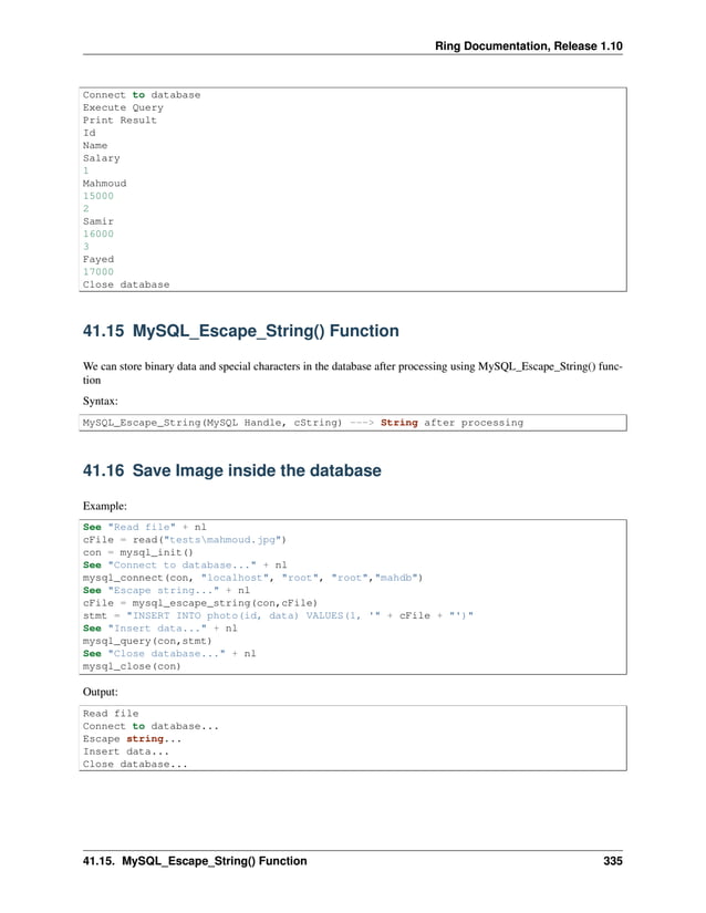 Ring Documentation, Release 1.10 Connect to database Execute Query Print Result Id Name Salary 1 Mahmoud 15000 2 Samir 16000 3 Fayed 17000 Close database 41.15 MySQL_Escape_String() Function We can store binary data and special characters in the database after processing using MySQL_Escape_String() func- tion Syntax: MySQL_Escape_String(MySQL Handle, cString) ---> String after processing 41.16 Save Image inside the database Example: See "Read file" + nl cFile = read("testsmahmoud.jpg") con = mysql_init() See "Connect to database..." + nl mysql_connect(con, "localhost", "root", "root","mahdb") See "Escape string..." + nl cFile = mysql_escape_string(con,cFile) stmt = "INSERT INTO photo(id, data) VALUES(1, '" + cFile + "')" See "Insert data..." + nl mysql_query(con,stmt) See "Close database..." + nl mysql_close(con) Output: Read file Connect to database... Escape string... Insert data... Close database... 41.15. MySQL_Escape_String() Function 335 