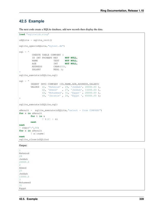 Ring Documentation, Release 1.10 42.5 Example The next code create a SQLite database, add new records then display the data. load "sqlitelib.ring" oSQLite = sqlite_init() sqlite_open(oSQLite,"mytest.db") sql = " CREATE TABLE COMPANY ( ID INT PRIMARY KEY NOT NULL, NAME TEXT NOT NULL, AGE INT NOT NULL, ADDRESS CHAR(50), SALARY REAL ); " sqlite_execute(oSQLite,sql) sql = " INSERT INTO COMPANY (ID,NAME,AGE,ADDRESS,SALARY) VALUES (1, 'Mahmoud' , 29, 'Jeddah', 20000.00 ), (2, 'Ahmed' , 27, 'Jeddah', 15000.00 ), (3, 'Mohammed', 31, 'Egypt' , 20000.00 ), (4, 'Ibrahim' , 24, 'Egypt ', 65000.00 ); " sqlite_execute(oSQLite,sql) aResult = sqlite_execute(oSQLite,"select * from COMPANY") for x in aResult for t in x ? t[2] + nl next next ? copy("*",50) for x in aResult ? x[:name] next sqlite_close(oSQLite) Output: 1 Mahmoud 29 Jeddah 20000.0 2 Ahmed 27 Jeddah 15000.0 3 Mohammed 31 Egypt 42.5. Example 339 