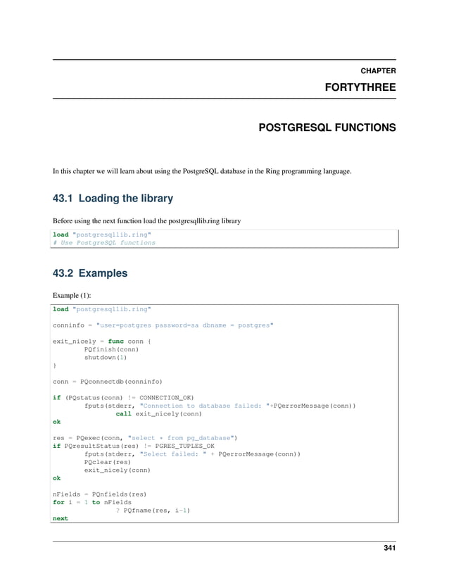 CHAPTER FORTYTHREE POSTGRESQL FUNCTIONS In this chapter we will learn about using the PostgreSQL database in the Ring programming language. 43.1 Loading the library Before using the next function load the postgresqllib.ring library load "postgresqllib.ring" # Use PostgreSQL functions 43.2 Examples Example (1): load "postgresqllib.ring" conninfo = "user=postgres password=sa dbname = postgres" exit_nicely = func conn { PQfinish(conn) shutdown(1) } conn = PQconnectdb(conninfo) if (PQstatus(conn) != CONNECTION_OK) fputs(stderr, "Connection to database failed: "+PQerrorMessage(conn)) call exit_nicely(conn) ok res = PQexec(conn, "select * from pg_database") if PQresultStatus(res) != PGRES_TUPLES_OK fputs(stderr, "Select failed: " + PQerrorMessage(conn)) PQclear(res) exit_nicely(conn) ok nFields = PQnfields(res) for i = 1 to nFields ? PQfname(res, i-1) next 341 