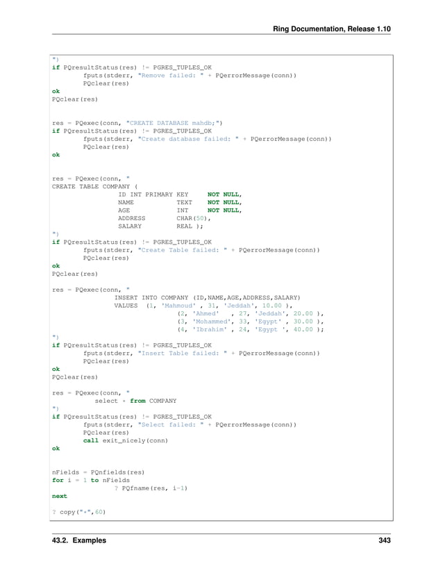 Ring Documentation, Release 1.10 ") if PQresultStatus(res) != PGRES_TUPLES_OK fputs(stderr, "Remove failed: " + PQerrorMessage(conn)) PQclear(res) ok PQclear(res) res = PQexec(conn, "CREATE DATABASE mahdb;") if PQresultStatus(res) != PGRES_TUPLES_OK fputs(stderr, "Create database failed: " + PQerrorMessage(conn)) PQclear(res) ok res = PQexec(conn, " CREATE TABLE COMPANY ( ID INT PRIMARY KEY NOT NULL, NAME TEXT NOT NULL, AGE INT NOT NULL, ADDRESS CHAR(50), SALARY REAL ); ") if PQresultStatus(res) != PGRES_TUPLES_OK fputs(stderr, "Create Table failed: " + PQerrorMessage(conn)) PQclear(res) ok PQclear(res) res = PQexec(conn, " INSERT INTO COMPANY (ID,NAME,AGE,ADDRESS,SALARY) VALUES (1, 'Mahmoud' , 31, 'Jeddah', 10.00 ), (2, 'Ahmed' , 27, 'Jeddah', 20.00 ), (3, 'Mohammed', 33, 'Egypt' , 30.00 ), (4, 'Ibrahim' , 24, 'Egypt ', 40.00 ); ") if PQresultStatus(res) != PGRES_TUPLES_OK fputs(stderr, "Insert Table failed: " + PQerrorMessage(conn)) PQclear(res) ok PQclear(res) res = PQexec(conn, " select * from COMPANY ") if PQresultStatus(res) != PGRES_TUPLES_OK fputs(stderr, "Select failed: " + PQerrorMessage(conn)) PQclear(res) call exit_nicely(conn) ok nFields = PQnfields(res) for i = 1 to nFields ? PQfname(res, i-1) next ? copy("*",60) 43.2. Examples 343 
