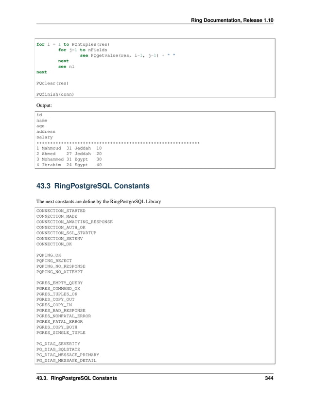 Ring Documentation, Release 1.10 for i = 1 to PQntuples(res) for j=1 to nFields see PQgetvalue(res, i-1, j-1) + " " next see nl next PQclear(res) PQfinish(conn) Output: id name age address salary ************************************************************ 1 Mahmoud 31 Jeddah 10 2 Ahmed 27 Jeddah 20 3 Mohammed 31 Egypt 30 4 Ibrahim 24 Egypt 40 43.3 RingPostgreSQL Constants The next constants are define by the RingPostgreSQL Library CONNECTION_STARTED CONNECTION_MADE CONNECTION_AWAITING_RESPONSE CONNECTION_AUTH_OK CONNECTION_SSL_STARTUP CONNECTION_SETENV CONNECTION_OK PQPING_OK PQPING_REJECT PQPING_NO_RESPONSE PQPING_NO_ATTEMPT PGRES_EMPTY_QUERY PGRES_COMMAND_OK PGRES_TUPLES_OK PGRES_COPY_OUT PGRES_COPY_IN PGRES_BAD_RESPONSE PGRES_NONFATAL_ERROR PGRES_FATAL_ERROR PGRES_COPY_BOTH PGRES_SINGLE_TUPLE PG_DIAG_SEVERITY PG_DIAG_SQLSTATE PG_DIAG_MESSAGE_PRIMARY PG_DIAG_MESSAGE_DETAIL 43.3. RingPostgreSQL Constants 344 