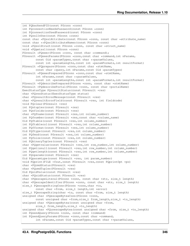 Ring Documentation, Release 1.10 int PQbackendPID(const PGconn *conn) int PQconnectionNeedsPassword(const PGconn *conn) int PQconnectionUsedPassword(const PGconn *conn) int PQsslInUse(const PGconn *conn) const char *PQsslAttribute(const PGconn *conn, const char *attribute_name) const char **PQsslAttributeNames(const PGconn *conn) void *PQsslStruct(const PGconn *conn, const char *struct_name) void *PQgetssl(const PGconn *conn) PGresult *PQexec(PGconn *conn, const char *command); PGresult *PQexecParams(PGconn *conn,const char *command,int nParams, const Oid *paramTypes,const char **paramValues, const int *paramLengths,const int *paramFormats,int resultFormat) PGresult *PQprepare(PGconn *conn,const char *stmtName, const char *query,int nParams,const Oid *paramTypes) PGresult *PQexecPrepared(PGconn *conn,const char *stmtName, int nParams,const char **paramValues, const int *paramLengths,const int *paramFormats,int resultFormat) PGresult *PQdescribePrepared(PGconn *conn, const char *stmtName) PGresult *PQdescribePortal(PGconn *conn, const char *portalName) ExecStatusType PQresultStatus(const PGresult *res) char *PQresStatus(ExecStatusType status) char *PQresultErrorMessage(const PGresult *res) char *PQresultErrorField(const PGresult *res, int fieldcode) void PQclear(PGresult *res) int PQntuples(const PGresult *res) int PQnfields(const PGresult *res) char *PQfname(const PGresult *res,int column_number) int PQfnumber(const PGresult *res,const char *column_name) Oid PQftable(const PGresult *res,int column_number) int PQftablecol(const PGresult *res,int column_number) int PQfformat(const PGresult *res,int column_number) Oid PQftype(const PGresult *res,int column_number) int PQfmod(const PGresult *res,int column_number) int PQfsize(const PGresult *res,int column_number) int PQbinaryTuples(const PGresult *res) char *PQgetvalue(const PGresult *res,int row_number,int column_number) int PQgetisnull(const PGresult *res,int row_number,int column_number) int PQgetlength(const PGresult *res,int row_number,int column_number) int PQnparams(const PGresult *res) Oid PQparamtype(const PGresult *res, int param_number) void PQprint(FILE *fout,const PGresult *res,const PQprintOpt *po) char *PQcmdStatus(PGresult *res) char *PQcmdTuples(PGresult *res) Oid PQoidValue(const PGresult *res) char *PQoidStatus(const PGresult *res) char *PQescapeLiteral(PGconn *conn, const char *str, size_t length) char *PQescapeIdentifier(PGconn *conn, const char *str, size_t length) size_t PQescapeStringConn(PGconn *conn,char *to, const char *from, size_t length,int *error) size_t PQescapeString(char *to, const char *from, size_t length) unsigned char *PQescapeByteaConn(PGconn *conn, const unsigned char *from,size_t from_length,size_t *to_length) unsigned char *PQescapeBytea(const unsigned char *from, size_t from_length,size_t *to_length) unsigned char *PQunescapeBytea(const unsigned char *from, size_t *to_length) int PQsendQuery(PGconn *conn, const char *command) int PQsendQueryParams(PGconn *conn,const char *command, int nParams,const Oid *paramTypes,const char **paramValues, 43.4. RingPostgreSQL Functions 346 