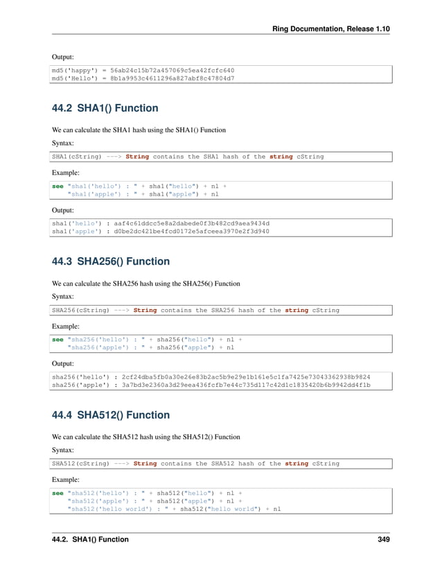 Ring Documentation, Release 1.10 Output: md5('happy') = 56ab24c15b72a457069c5ea42fcfc640 md5('Hello') = 8b1a9953c4611296a827abf8c47804d7 44.2 SHA1() Function We can calculate the SHA1 hash using the SHA1() Function Syntax: SHA1(cString) ---> String contains the SHA1 hash of the string cString Example: see "sha1('hello') : " + sha1("hello") + nl + "sha1('apple') : " + sha1("apple") + nl Output: sha1('hello') : aaf4c61ddcc5e8a2dabede0f3b482cd9aea9434d sha1('apple') : d0be2dc421be4fcd0172e5afceea3970e2f3d940 44.3 SHA256() Function We can calculate the SHA256 hash using the SHA256() Function Syntax: SHA256(cString) ---> String contains the SHA256 hash of the string cString Example: see "sha256('hello') : " + sha256("hello") + nl + "sha256('apple') : " + sha256("apple") + nl Output: sha256('hello') : 2cf24dba5fb0a30e26e83b2ac5b9e29e1b161e5c1fa7425e73043362938b9824 sha256('apple') : 3a7bd3e2360a3d29eea436fcfb7e44c735d117c42d1c1835420b6b9942dd4f1b 44.4 SHA512() Function We can calculate the SHA512 hash using the SHA512() Function Syntax: SHA512(cString) ---> String contains the SHA512 hash of the string cString Example: see "sha512('hello') : " + sha512("hello") + nl + "sha512('apple') : " + sha512("apple") + nl + "sha512('hello world') : " + sha512("hello world") + nl 44.2. SHA1() Function 349 
