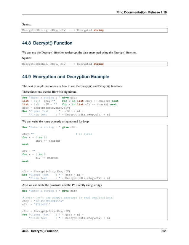 Ring Documentation, Release 1.10 Syntax: Encrypt(cString, cKey, cIV) ---> Encrypted string 44.8 Decrypt() Function We can use the Decrypt() function to decrypt the data encrypted using the Encrypt() function. Syntax: Decrypt(cCipher, cKey, cIV) ---> Decrypted string 44.9 Encryption and Decryption Example The next example demonstrates how to use the Encrypt() and Decrypt() functions. These functions use the Blowfish algorithm. See "Enter a string : " give cStr list = 0:15 cKey="" for x in list cKey += char(x) next list = 1:8 cIV = "" for x in list cIV += char(x) next cStr = Encrypt(cStr,cKey,cIV) See "Cipher Text : " + cStr + nl + "Plain Text : " + Decrypt(cStr,cKey,cIV) + nl We can write the same example using normal for loop See "Enter a string : " give cStr cKey="" # 16 bytes for x = 0 to 15 cKey += char(x) next cIV = "" for x = 1 to 8 cIV += char(x) next cStr = Encrypt(cStr,cKey,cIV) See "Cipher Text : " + cStr + nl + "Plain Text : " + Decrypt(cStr,cKey,cIV) + nl Also we can write the password and the IV directly using strings See "Enter a string : " give cStr # Note: Don't use simple password in real applications! cKey = "1234567890@#$%^&" cIV = "87654321" cStr = Encrypt(cStr,cKey,cIV) See "Cipher Text : " + cStr + nl + "Plain Text : " + Decrypt(cStr,cKey,cIV) + nl 44.8. Decrypt() Function 351 