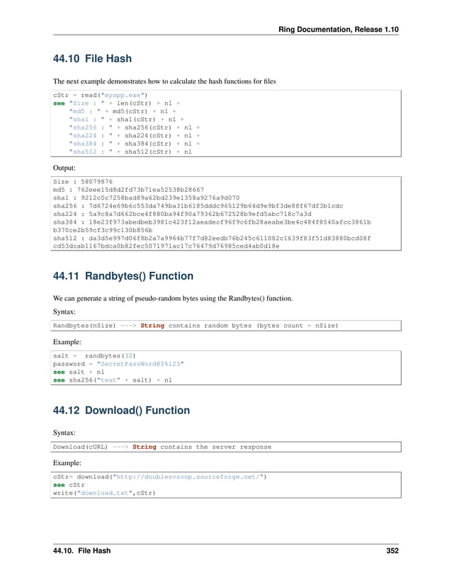 Ring Documentation, Release 1.10 44.10 File Hash The next example demonstrates how to calculate the hash functions for files cStr = read("myapp.exe") see "Size : " + len(cStr) + nl + "md5 : " + md5(cStr) + nl + "sha1 : " + sha1(cStr) + nl + "sha256 : " + sha256(cStr) + nl + "sha224 : " + sha224(cStr) + nl + "sha384 : " + sha384(cStr) + nl + "sha512 : " + sha512(cStr) + nl Output: Size : 58079876 md5 : 762eee15d8d2fd73b71ea52538b28667 sha1 : 9212c0c7258bad89a62bd239e1358a9276a9d070 sha256 : 7d6724e69b6c553da749ba31b6185dddc965129b64d9e9bf3de88f67df3b1cdc sha224 : 5a9c8a7d662bce4f880ba94f90a79362b672528b9efd5abc718c7a3d sha384 : 18e23f973abedbeb3981c423f12aeadecf96f9c6fb28aeabe3be4c484f8540afcc3861b b370ce2b59cf3c99c130b856b sha512 : da3d5e997d06f8b2a7a9964b77f7d82eedb76b245c611082c1639f83f51d83880bcd08f cd53dcab1167bdca0b82fec5071971ac17c76479d76985ced4ab0d18e 44.11 Randbytes() Function We can generate a string of pseudo-random bytes using the Randbytes() function. Syntax: Randbytes(nSize) ---> String contains random bytes (bytes count = nSize) Example: salt = randbytes(32) password = "SecretPassWord@$%123" see salt + nl see sha256("test" + salt) + nl 44.12 Download() Function Syntax: Download(cURL) ---> String contains the server response Example: cStr= download("http://doublesvsoop.sourceforge.net/") see cStr write("download.txt",cStr) 44.10. File Hash 352 