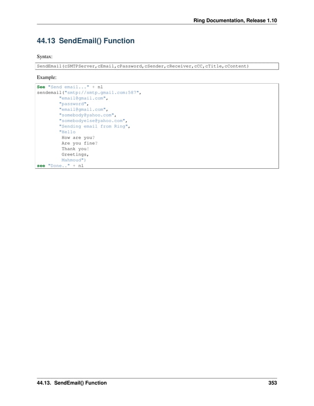 Ring Documentation, Release 1.10 44.13 SendEmail() Function Syntax: SendEmail(cSMTPServer,cEmail,cPassword,cSender,cReceiver,cCC,cTitle,cContent) Example: See "Send email..." + nl sendemail("smtp://smtp.gmail.com:587", "email@gmail.com", "password", "email@gmail.com", "somebody@yahoo.com", "somebodyelse@yahoo.com", "Sending email from Ring", "Hello How are you? Are you fine? Thank you! Greetings, Mahmoud") see "Done.." + nl 44.13. SendEmail() Function 353 