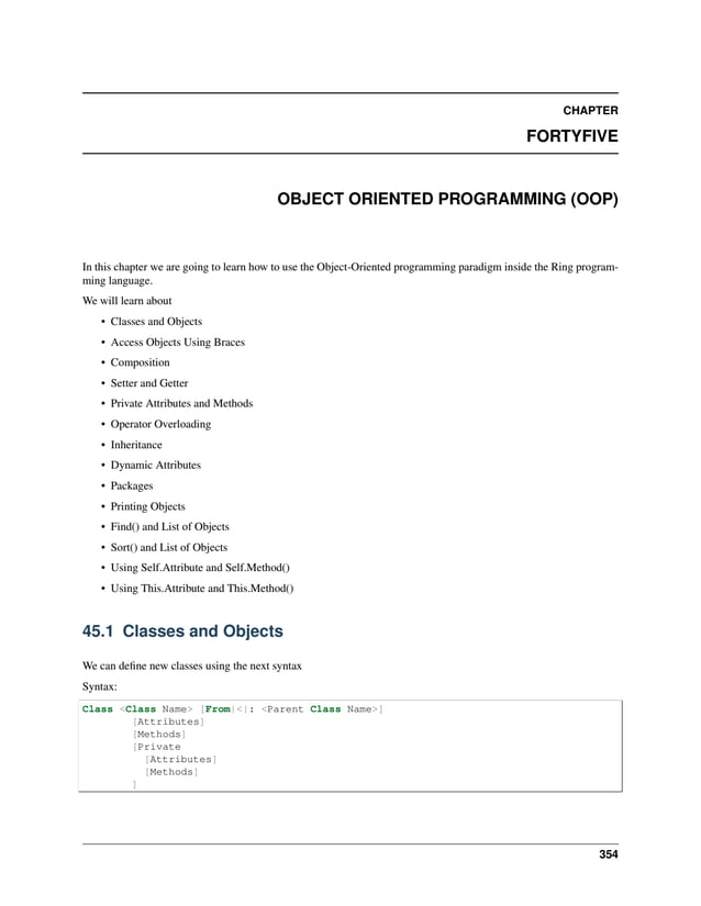 CHAPTER FORTYFIVE OBJECT ORIENTED PROGRAMMING (OOP) In this chapter we are going to learn how to use the Object-Oriented programming paradigm inside the Ring program- ming language. We will learn about • Classes and Objects • Access Objects Using Braces • Composition • Setter and Getter • Private Attributes and Methods • Operator Overloading • Inheritance • Dynamic Attributes • Packages • Printing Objects • Find() and List of Objects • Sort() and List of Objects • Using Self.Attribute and Self.Method() • Using This.Attribute and This.Method() 45.1 Classes and Objects We can define new classes using the next syntax Syntax: Class <Class Name> [From|<|: <Parent Class Name>] [Attributes] [Methods] [Private [Attributes] [Methods] ] 354 