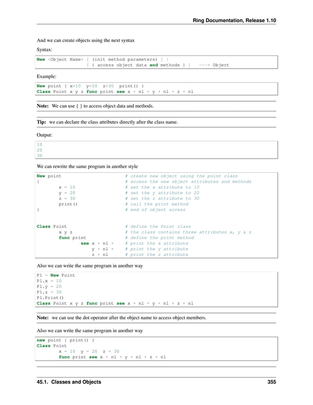 Ring Documentation, Release 1.10 And we can create objects using the next syntax Syntax: New <Object Name> [ (init method parameters) ] | [ { access object data and methods } ] ---> Object Example: New point { x=10 y=20 z=30 print() } Class Point x y z func print see x + nl + y + nl + z + nl Note: We can use { } to access object data and methods. Tip: we can declare the class attributes directly after the class name. Output: 10 20 30 We can rewrite the same program in another style New point # create new object using the point class { # access the new object attributes and methods x = 10 # set the x attribute to 10 y = 20 # set the y attribute to 20 z = 30 # set the z attribute to 30 print() # call the print method } # end of object access Class Point # define the Point class x y z # the class contains three attributes x, y & z func print # define the print method see x + nl + # print the x attribute y + nl + # print the y attribute z + nl # print the z attribute Also we can write the same program in another way P1 = New Point P1.x = 10 P1.y = 20 P1.z = 30 P1.Print() Class Point x y z func print see x + nl + y + nl + z + nl Note: we can use the dot operator after the object name to access object members. Also we can write the same program in another way new point { print() } Class Point x = 10 y = 20 z = 30 func print see x + nl + y + nl + z + nl 45.1. Classes and Objects 355 