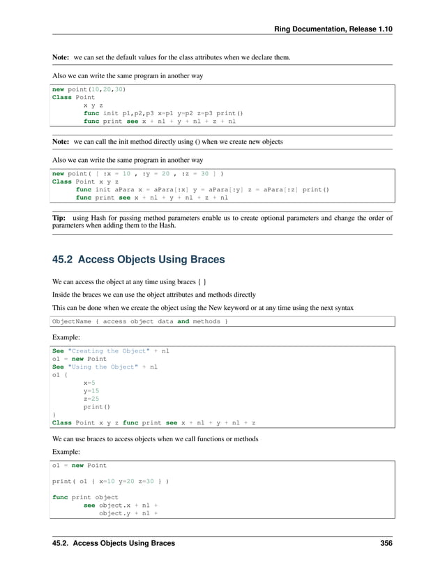 Ring Documentation, Release 1.10 Note: we can set the default values for the class attributes when we declare them. Also we can write the same program in another way new point(10,20,30) Class Point x y z func init p1,p2,p3 x=p1 y=p2 z=p3 print() func print see x + nl + y + nl + z + nl Note: we can call the init method directly using () when we create new objects Also we can write the same program in another way new point( [ :x = 10 , :y = 20 , :z = 30 ] ) Class Point x y z func init aPara x = aPara[:x] y = aPara[:y] z = aPara[:z] print() func print see x + nl + y + nl + z + nl Tip: using Hash for passing method parameters enable us to create optional parameters and change the order of parameters when adding them to the Hash. 45.2 Access Objects Using Braces We can access the object at any time using braces { } Inside the braces we can use the object attributes and methods directly This can be done when we create the object using the New keyword or at any time using the next syntax ObjectName { access object data and methods } Example: See "Creating the Object" + nl o1 = new Point See "Using the Object" + nl o1 { x=5 y=15 z=25 print() } Class Point x y z func print see x + nl + y + nl + z We can use braces to access objects when we call functions or methods Example: o1 = new Point print( o1 { x=10 y=20 z=30 } ) func print object see object.x + nl + object.y + nl + 45.2. Access Objects Using Braces 356 