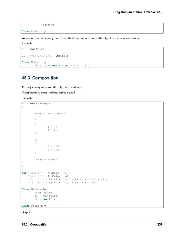Ring Documentation, Release 1.10 object.z Class Point x y z We can mix between using braces and the dot operator to access the object in the same expression. Example: o1 = new Point O1 { x=10 y=20 z=30 }.print() Class Point x y z func print see x + nl + y + nl + z 45.3 Composition The object may contains other objects as attributes. Using braces to access objects can be nested. Example: R1 = New Rectangle { Name = "Rectangle 1" P1 { X = 10 Y = 20 } P2 { X = 200 Y = 300 } Color = "Blue" } see "Name : " + R1.Name + nl + "Color: " + R1.Color + nl + "P1 : (" + R1.P1.X + "," + R1.P1.Y + ")" + nl + "P2 : (" + R1.P2.X + "," + R1.P2.Y + ")" Class Rectangle name color p1 = new Point p2 = new Point Class Point x y Output: 45.3. Composition 357 
