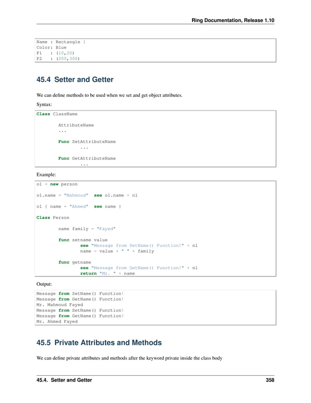 Ring Documentation, Release 1.10 Name : Rectangle 1 Color: Blue P1 : (10,20) P2 : (200,300) 45.4 Setter and Getter We can define methods to be used when we set and get object attributes. Syntax: Class ClassName AttributeName ... Func SetAttributeName ... Func GetAttributeName ... Example: o1 = new person o1.name = "Mahmoud" see o1.name + nl o1 { name = "Ahmed" see name } Class Person name family = "Fayed" func setname value see "Message from SetName() Function!" + nl name = value + " " + family func getname see "Message from GetName() Function!" + nl return "Mr. " + name Output: Message from SetName() Function! Message from GetName() Function! Mr. Mahmoud Fayed Message from SetName() Function! Message from GetName() Function! Mr. Ahmed Fayed 45.5 Private Attributes and Methods We can define private attributes and methods after the keyword private inside the class body 45.4. Setter and Getter 358 