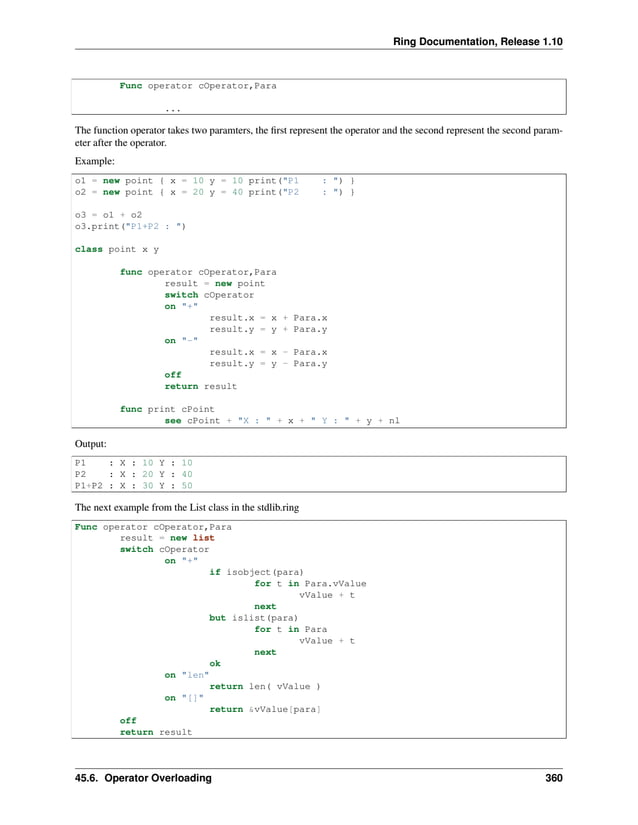 Ring Documentation, Release 1.10 Func operator cOperator,Para ... The function operator takes two paramters, the first represent the operator and the second represent the second param- eter after the operator. Example: o1 = new point { x = 10 y = 10 print("P1 : ") } o2 = new point { x = 20 y = 40 print("P2 : ") } o3 = o1 + o2 o3.print("P1+P2 : ") class point x y func operator cOperator,Para result = new point switch cOperator on "+" result.x = x + Para.x result.y = y + Para.y on "-" result.x = x - Para.x result.y = y - Para.y off return result func print cPoint see cPoint + "X : " + x + " Y : " + y + nl Output: P1 : X : 10 Y : 10 P2 : X : 20 Y : 40 P1+P2 : X : 30 Y : 50 The next example from the List class in the stdlib.ring Func operator cOperator,Para result = new list switch cOperator on "+" if isobject(para) for t in Para.vValue vValue + t next but islist(para) for t in Para vValue + t next ok on "len" return len( vValue ) on "[]" return &vValue[para] off return result 45.6. Operator Overloading 360 