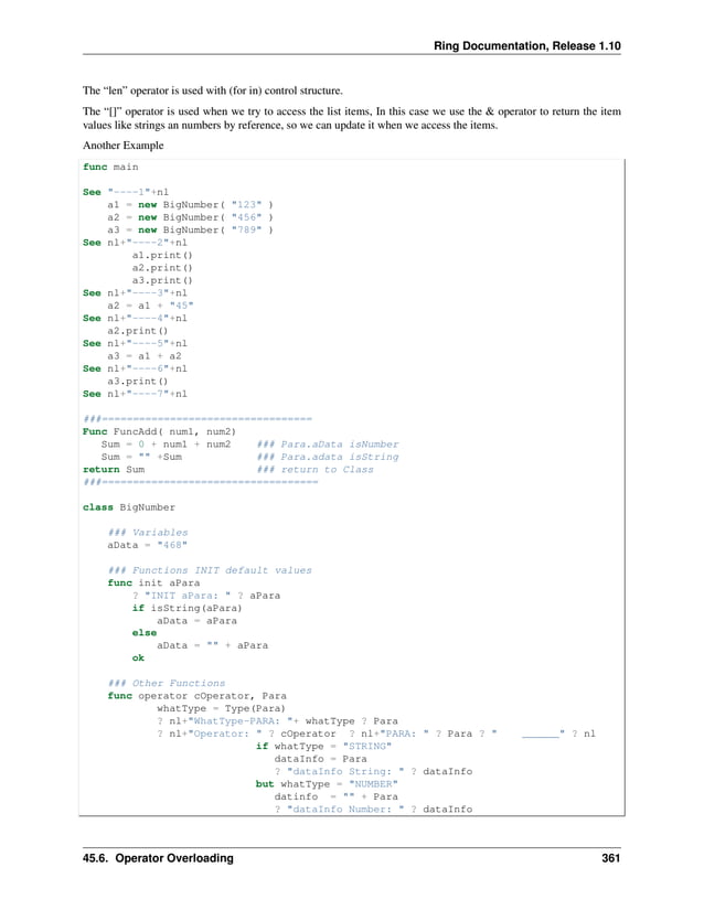 Ring Documentation, Release 1.10 The “len” operator is used with (for in) control structure. The “[]” operator is used when we try to access the list items, In this case we use the & operator to return the item values like strings an numbers by reference, so we can update it when we access the items. Another Example func main See "----1"+nl a1 = new BigNumber( "123" ) a2 = new BigNumber( "456" ) a3 = new BigNumber( "789" ) See nl+"----2"+nl a1.print() a2.print() a3.print() See nl+"----3"+nl a2 = a1 + "45" See nl+"----4"+nl a2.print() See nl+"----5"+nl a3 = a1 + a2 See nl+"----6"+nl a3.print() See nl+"----7"+nl ###================================== Func FuncAdd( num1, num2) Sum = 0 + num1 + num2 ### Para.aData isNumber Sum = "" +Sum ### Para.adata isString return Sum ### return to Class ###=================================== class BigNumber ### Variables aData = "468" ### Functions INIT default values func init aPara ? "INIT aPara: " ? aPara if isString(aPara) aData = aPara else aData = "" + aPara ok ### Other Functions func operator cOperator, Para whatType = Type(Para) ? nl+"WhatType-PARA: "+ whatType ? Para ? nl+"Operator: " ? cOperator ? nl+"PARA: " ? Para ? " ______" ? nl if whatType = "STRING" dataInfo = Para ? "dataInfo String: " ? dataInfo but whatType = "NUMBER" datinfo = "" + Para ? "dataInfo Number: " ? dataInfo 45.6. Operator Overloading 361 