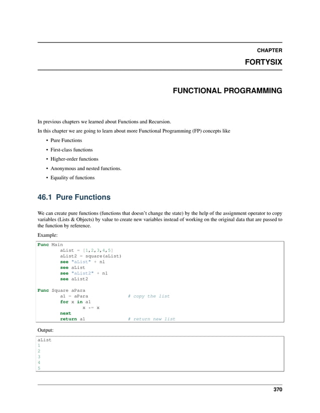 CHAPTER FORTYSIX FUNCTIONAL PROGRAMMING In previous chapters we learned about Functions and Recursion. In this chapter we are going to learn about more Functional Programming (FP) concepts like • Pure Functions • First-class functions • Higher-order functions • Anonymous and nested functions. • Equality of functions 46.1 Pure Functions We can create pure functions (functions that doesn’t change the state) by the help of the assignment operator to copy variables (Lists & Objects) by value to create new variables instead of working on the original data that are passed to the function by reference. Example: Func Main aList = [1,2,3,4,5] aList2 = square(aList) see "aList" + nl see aList see "aList2" + nl see aList2 Func Square aPara a1 = aPara # copy the list for x in a1 x *= x next return a1 # return new list Output: aList 1 2 3 4 5 370 