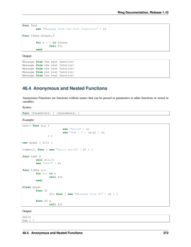 Ring Documentation, Release 1.10 Func Test see "Message from the test function!" + nl Func Times nCount,F for x = 1 to nCount Call F() next Output: Message from the test function! Message from the test function! Message from the test function! Message from the test function! Message from the test function! 46.4 Anonymous and Nested Functions Anonymous Functions are functions without names that can be passed as parameters to other functions or stored in variables. Syntax: Func [Parameters] { [statements] } Example: test( func x,y { see "hello" + nl see "Sum : " + (x+y) + nl } ) new great { f1() } times(3, func { see "hello world" + nl } ) func test x call x(3,3) see "wow!" + nl func times n,x for t=1 to n call x() next Class great func f1 f2( func { see "Message from f1" + nl } ) func f2 x call x() Output: hello Sum : 6 46.4. Anonymous and Nested Functions 372 