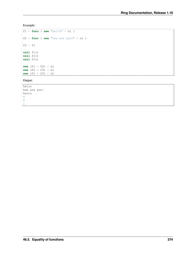 Ring Documentation, Release 1.10 Example: f1 = func { see "hello" + nl } f2 = func { see "how are you?" + nl } f3 = f1 call f1() call f2() call f3() see (f1 = f2) + nl see (f2 = f3) + nl see (f1 = f3) + nl Output: hello how are you? hello 0 0 1 46.5. Equality of functions 374 