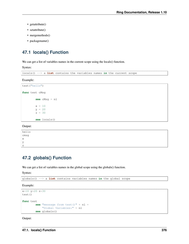 Ring Documentation, Release 1.10 • getattribute() • setattribute() • mergemethods() • packagename() 47.1 locals() Function We can get a list of variables names in the current scope using the locals() function. Syntax: locals() --> a list contains the variables names in the current scope Example: test("hello") func test cMsg see cMsg + nl x = 10 y = 20 z = 30 see locals() Output: hello cmsg x y z 47.2 globals() Function We can get a list of variables names in the global scope using the globals() function. Syntax: globals() --> a list contains variables names in the global scope Example: x=10 y=20 z=30 test() func test see "message from test()" + nl + "Global Variables:" + nl see globals() Output: 47.1. locals() Function 376 