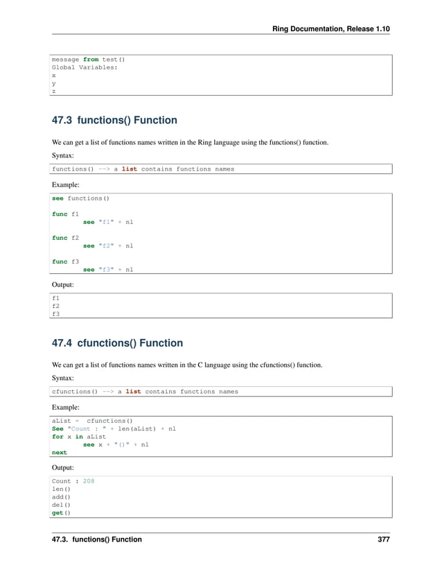 Ring Documentation, Release 1.10 message from test() Global Variables: x y z 47.3 functions() Function We can get a list of functions names written in the Ring language using the functions() function. Syntax: functions() --> a list contains functions names Example: see functions() func f1 see "f1" + nl func f2 see "f2" + nl func f3 see "f3" + nl Output: f1 f2 f3 47.4 cfunctions() Function We can get a list of functions names written in the C language using the cfunctions() function. Syntax: cfunctions() --> a list contains functions names Example: aList = cfunctions() See "Count : " + len(aList) + nl for x in aList see x + "()" + nl next Output: Count : 208 len() add() del() get() 47.3. functions() Function 377 