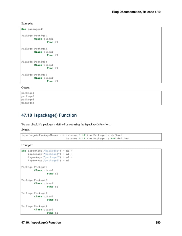 Ring Documentation, Release 1.10 Example: See packages() Package Package1 Class class1 Func f1 Package Package2 Class class1 Func f1 Package Package3 Class class1 Func f1 Package Package4 Class class1 Func f1 Output: package1 package2 package3 package4 47.10 ispackage() Function We can check if a package is defined or not using the ispackage() function. Syntax: ispackage(cPackageName) --> returns 1 if the Package is defined returns 0 if the Package is not defined Example: See ispackage("package1") + nl + ispackage("package4") + nl + ispackage("package5") + nl + ispackage("package3") + nl Package Package1 Class class1 Func f1 Package Package2 Class class1 Func f1 Package Package3 Class class1 Func f1 Package Package4 Class class1 Func f1 47.10. ispackage() Function 380 