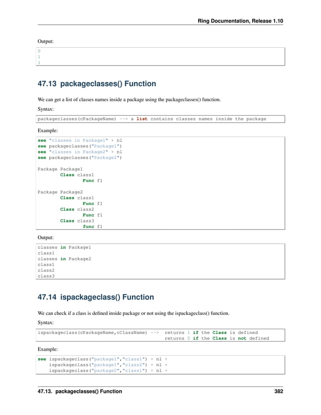 Ring Documentation, Release 1.10 Output: 0 1 1 47.13 packageclasses() Function We can get a list of classes names inside a package using the packageclasses() function. Syntax: packageclasses(cPackageName) --> a list contains classes names inside the package Example: see "classes in Package1" + nl see packageclasses("Package1") see "classes in Package2" + nl see packageclasses("Package2") Package Package1 Class class1 Func f1 Package Package2 Class class1 Func f1 Class class2 Func f1 Class class3 func f1 Output: classes in Package1 class1 classes in Package2 class1 class2 class3 47.14 ispackageclass() Function We can check if a class is defined inside package or not using the ispackageclass() function. Syntax: ispackageclass(cPackageName,cClassName) --> returns 1 if the Class is defined returns 0 if the Class is not defined Example: see ispackageclass("package1","class1") + nl + ispackageclass("package1","class2") + nl + ispackageclass("package2","class1") + nl + 47.13. packageclasses() Function 382 