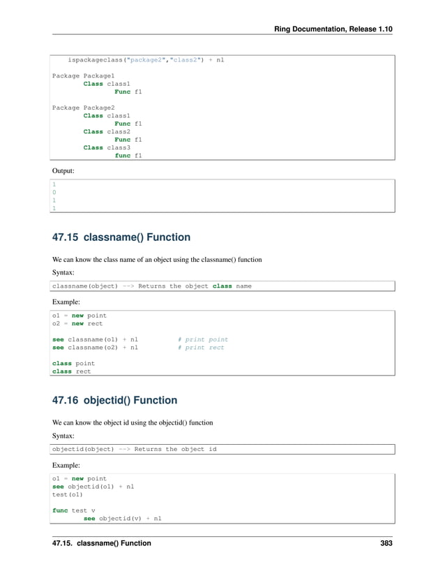 Ring Documentation, Release 1.10 ispackageclass("package2","class2") + nl Package Package1 Class class1 Func f1 Package Package2 Class class1 Func f1 Class class2 Func f1 Class class3 func f1 Output: 1 0 1 1 47.15 classname() Function We can know the class name of an object using the classname() function Syntax: classname(object) --> Returns the object class name Example: o1 = new point o2 = new rect see classname(o1) + nl # print point see classname(o2) + nl # print rect class point class rect 47.16 objectid() Function We can know the object id using the objectid() function Syntax: objectid(object) --> Returns the object id Example: o1 = new point see objectid(o1) + nl test(o1) func test v see objectid(v) + nl 47.15. classname() Function 383 