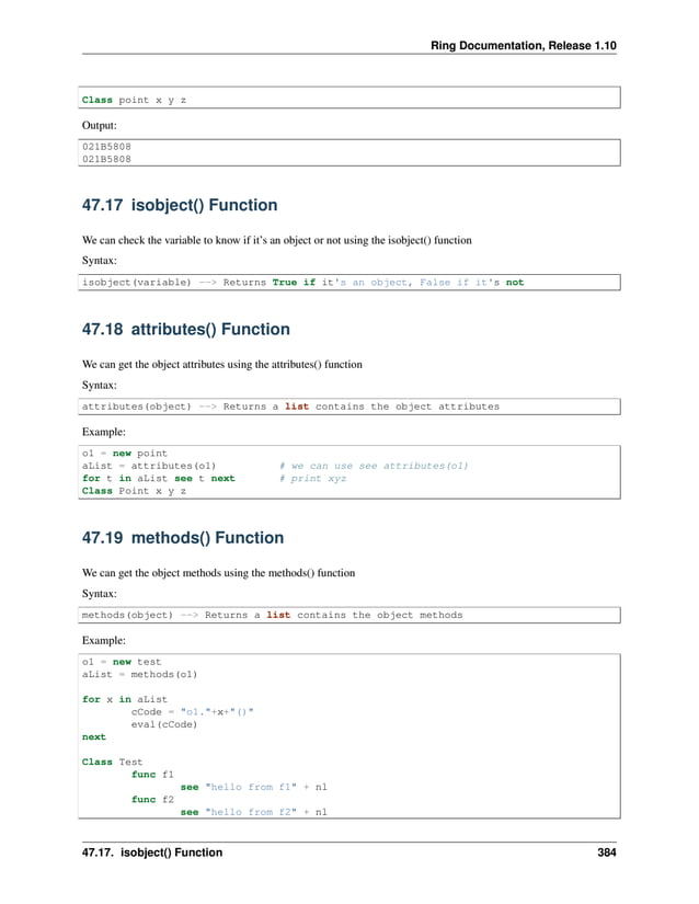 Ring Documentation, Release 1.10 Class point x y z Output: 021B5808 021B5808 47.17 isobject() Function We can check the variable to know if it’s an object or not using the isobject() function Syntax: isobject(variable) --> Returns True if it's an object, False if it's not 47.18 attributes() Function We can get the object attributes using the attributes() function Syntax: attributes(object) --> Returns a list contains the object attributes Example: o1 = new point aList = attributes(o1) # we can use see attributes(o1) for t in aList see t next # print xyz Class Point x y z 47.19 methods() Function We can get the object methods using the methods() function Syntax: methods(object) --> Returns a list contains the object methods Example: o1 = new test aList = methods(o1) for x in aList cCode = "o1."+x+"()" eval(cCode) next Class Test func f1 see "hello from f1" + nl func f2 see "hello from f2" + nl 47.17. isobject() Function 384 