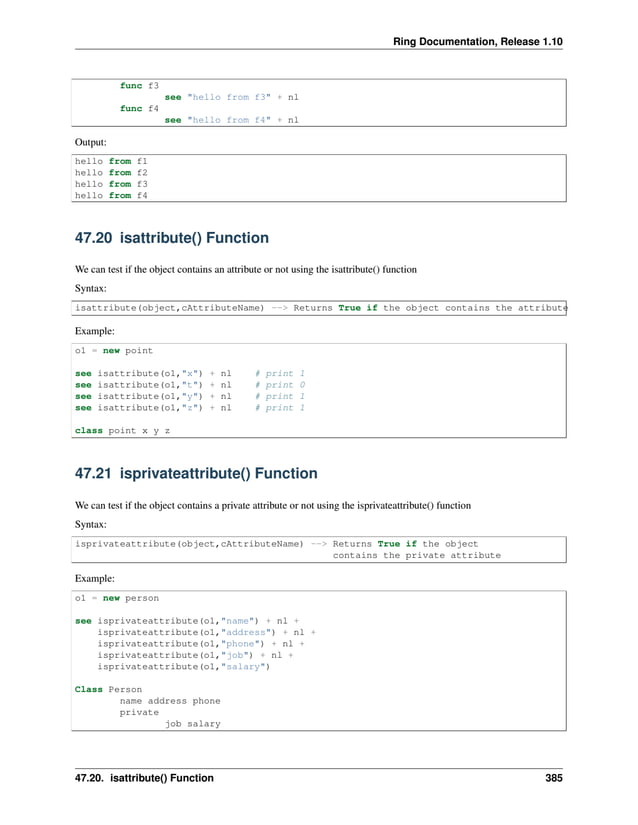 Ring Documentation, Release 1.10 func f3 see "hello from f3" + nl func f4 see "hello from f4" + nl Output: hello from f1 hello from f2 hello from f3 hello from f4 47.20 isattribute() Function We can test if the object contains an attribute or not using the isattribute() function Syntax: isattribute(object,cAttributeName) --> Returns True if the object contains the attribute Example: o1 = new point see isattribute(o1,"x") + nl # print 1 see isattribute(o1,"t") + nl # print 0 see isattribute(o1,"y") + nl # print 1 see isattribute(o1,"z") + nl # print 1 class point x y z 47.21 isprivateattribute() Function We can test if the object contains a private attribute or not using the isprivateattribute() function Syntax: isprivateattribute(object,cAttributeName) --> Returns True if the object contains the private attribute Example: o1 = new person see isprivateattribute(o1,"name") + nl + isprivateattribute(o1,"address") + nl + isprivateattribute(o1,"phone") + nl + isprivateattribute(o1,"job") + nl + isprivateattribute(o1,"salary") Class Person name address phone private job salary 47.20. isattribute() Function 385 