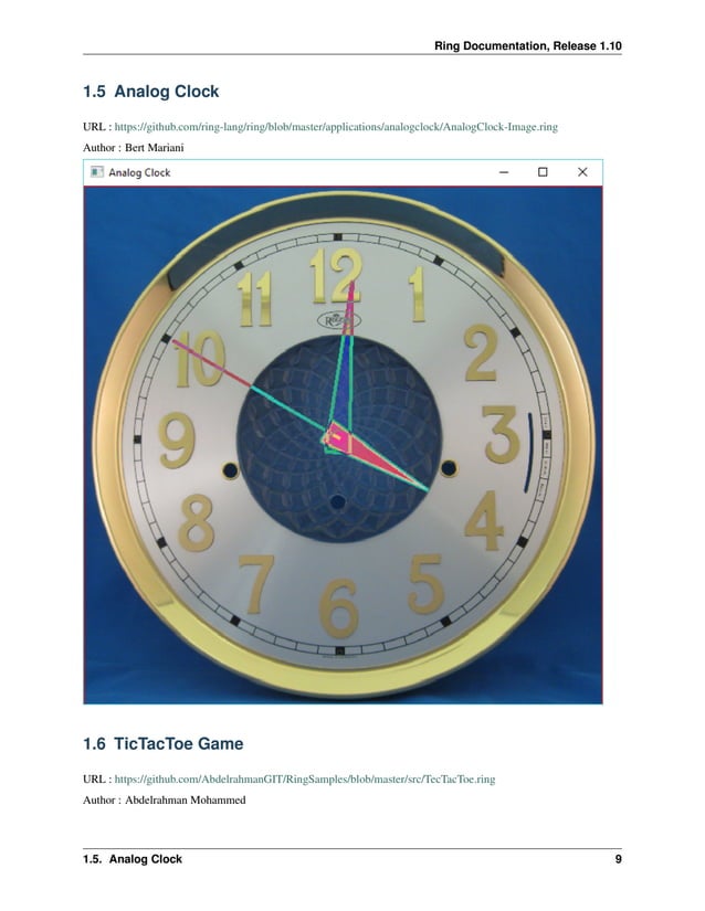 Ring Documentation, Release 1.10 1.5 Analog Clock URL : https://github.com/ring-lang/ring/blob/master/applications/analogclock/AnalogClock-Image.ring Author : Bert Mariani 1.6 TicTacToe Game URL : https://github.com/AbdelrahmanGIT/RingSamples/blob/master/src/TecTacToe.ring Author : Abdelrahman Mohammed 1.5. Analog Clock 9 