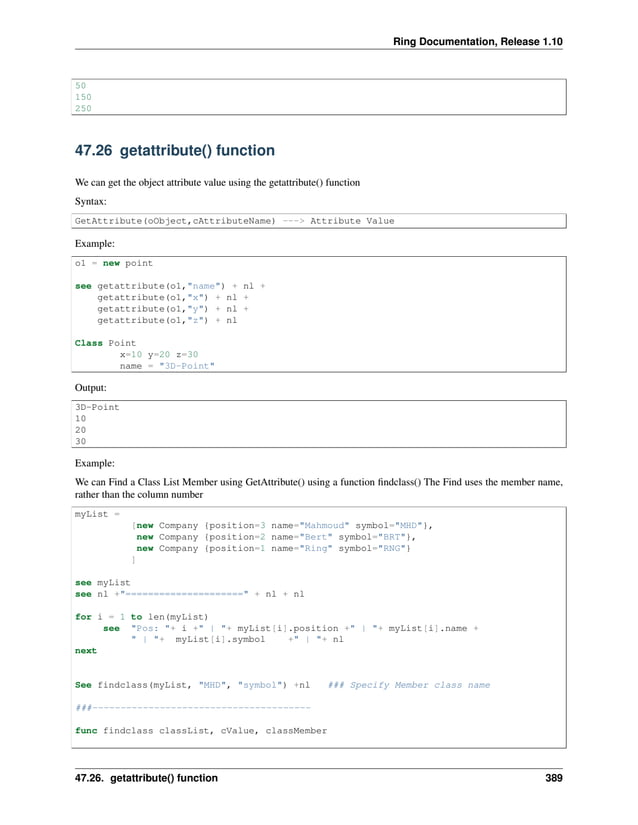 Ring Documentation, Release 1.10 50 150 250 47.26 getattribute() function We can get the object attribute value using the getattribute() function Syntax: GetAttribute(oObject,cAttributeName) ---> Attribute Value Example: o1 = new point see getattribute(o1,"name") + nl + getattribute(o1,"x") + nl + getattribute(o1,"y") + nl + getattribute(o1,"z") + nl Class Point x=10 y=20 z=30 name = "3D-Point" Output: 3D-Point 10 20 30 Example: We can Find a Class List Member using GetAttribute() using a function findclass() The Find uses the member name, rather than the column number myList = [new Company {position=3 name="Mahmoud" symbol="MHD"}, new Company {position=2 name="Bert" symbol="BRT"}, new Company {position=1 name="Ring" symbol="RNG"} ] see myList see nl +"=====================" + nl + nl for i = 1 to len(myList) see "Pos: "+ i +" | "+ myList[i].position +" | "+ myList[i].name + " | "+ myList[i].symbol +" | "+ nl next See findclass(myList, "MHD", "symbol") +nl ### Specify Member class name ###--------------------------------------- func findclass classList, cValue, classMember 47.26. getattribute() function 389 