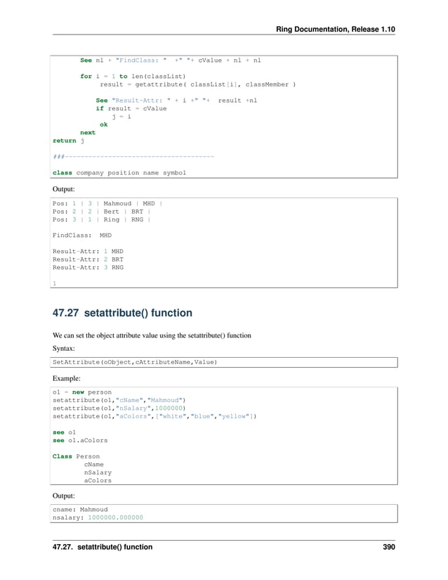 Ring Documentation, Release 1.10 See nl + "FindClass: " +" "+ cValue + nl + nl for i = 1 to len(classList) result = getattribute( classList[i], classMember ) See "Result-Attr: " + i +" "+ result +nl if result = cValue j = i ok next return j ###-------------------------------------- class company position name symbol Output: Pos: 1 | 3 | Mahmoud | MHD | Pos: 2 | 2 | Bert | BRT | Pos: 3 | 1 | Ring | RNG | FindClass: MHD Result-Attr: 1 MHD Result-Attr: 2 BRT Result-Attr: 3 RNG 1 47.27 setattribute() function We can set the object attribute value using the setattribute() function Syntax: SetAttribute(oObject,cAttributeName,Value) Example: o1 = new person setattribute(o1,"cName","Mahmoud") setattribute(o1,"nSalary",1000000) setattribute(o1,"aColors",["white","blue","yellow"]) see o1 see o1.aColors Class Person cName nSalary aColors Output: cname: Mahmoud nsalary: 1000000.000000 47.27. setattribute() function 390 