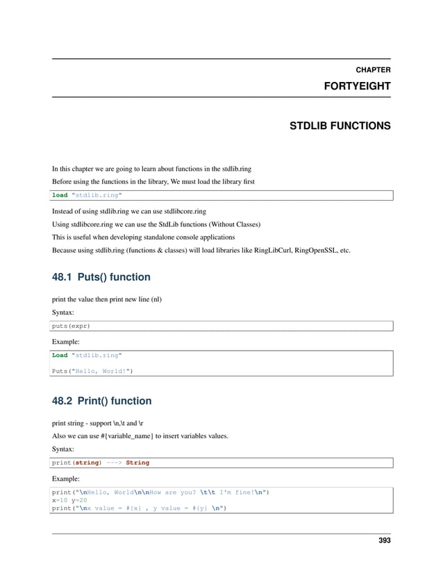 CHAPTER FORTYEIGHT STDLIB FUNCTIONS In this chapter we are going to learn about functions in the stdlib.ring Before using the functions in the library, We must load the library first load "stdlib.ring" Instead of using stdlib.ring we can use stdlibcore.ring Using stdlibcore.ring we can use the StdLib functions (Without Classes) This is useful when developing standalone console applications Because using stdlib.ring (functions & classes) will load libraries like RingLibCurl, RingOpenSSL, etc. 48.1 Puts() function print the value then print new line (nl) Syntax: puts(expr) Example: Load "stdlib.ring" Puts("Hello, World!") 48.2 Print() function print string - support n,t and r Also we can use #{variable_name} to insert variables values. Syntax: print(string) ---> String Example: print("nHello, WorldnnHow are you? tt I'm fine!n") x=10 y=20 print("nx value = #{x} , y value = #{y} n") 393 