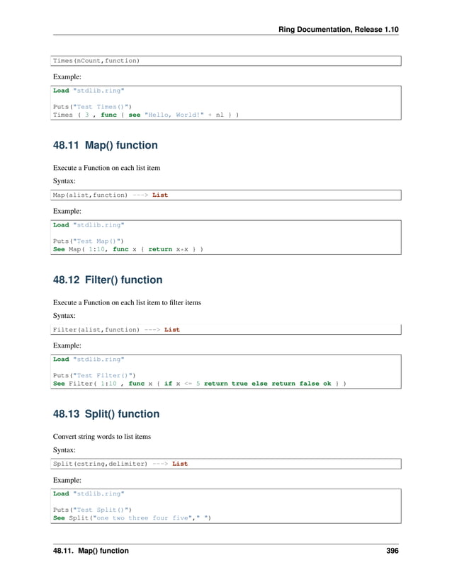 Ring Documentation, Release 1.10 Times(nCount,function) Example: Load "stdlib.ring" Puts("Test Times()") Times ( 3 , func { see "Hello, World!" + nl } ) 48.11 Map() function Execute a Function on each list item Syntax: Map(alist,function) ---> List Example: Load "stdlib.ring" Puts("Test Map()") See Map( 1:10, func x { return x*x } ) 48.12 Filter() function Execute a Function on each list item to filter items Syntax: Filter(alist,function) ---> List Example: Load "stdlib.ring" Puts("Test Filter()") See Filter( 1:10 , func x { if x <= 5 return true else return false ok } ) 48.13 Split() function Convert string words to list items Syntax: Split(cstring,delimiter) ---> List Example: Load "stdlib.ring" Puts("Test Split()") See Split("one two three four five"," ") 48.11. Map() function 396 