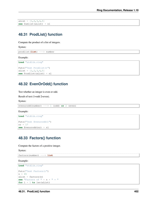 Ring Documentation, Release 1.10 aList = [1,2,3,4,5] see Sumlist(aList) + nl 48.31 ProdList() function Compute the product of a list of integers. Syntax: prodlist(list) ---> number Example: Load "stdlib.ring" Puts("Test Prodlist()") aList = [1,2,3,4,5] see Prodlist(aList) + nl 48.32 EvenOrOdd() function Test whether an integer is even or odd. Result of test (1=odd 2=even). Syntax: evenorodd(number) ---> 1 (odd) or 2 (even) Example: Load "stdlib.ring" Puts("Test Evenorodd()") nr = 17 see Evenorodd(nr) + nl 48.33 Factors() function Compute the factors of a positive integer. Syntax: factors(number) ---> list Example: Load "stdlib.ring" Puts("Test Factors()") n = 45 aList = factors(n) see "Factors of " + n + " = " for i = 1 to len(aList) 48.31. ProdList() function 402 