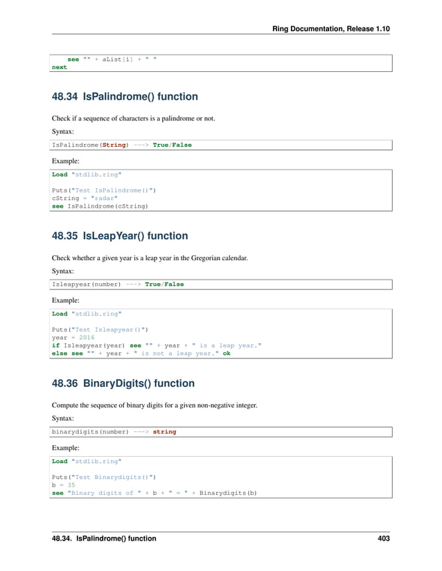Ring Documentation, Release 1.10 see "" + aList[i] + " " next 48.34 IsPalindrome() function Check if a sequence of characters is a palindrome or not. Syntax: IsPalindrome(String) ---> True/False Example: Load "stdlib.ring" Puts("Test IsPalindrome()") cString = "radar" see IsPalindrome(cString) 48.35 IsLeapYear() function Check whether a given year is a leap year in the Gregorian calendar. Syntax: Isleapyear(number) ---> True/False Example: Load "stdlib.ring" Puts("Test Isleapyear()") year = 2016 if Isleapyear(year) see "" + year + " is a leap year." else see "" + year + " is not a leap year." ok 48.36 BinaryDigits() function Compute the sequence of binary digits for a given non-negative integer. Syntax: binarydigits(number) ---> string Example: Load "stdlib.ring" Puts("Test Binarydigits()") b = 35 see "Binary digits of " + b + " = " + Binarydigits(b) 48.34. IsPalindrome() function 403 