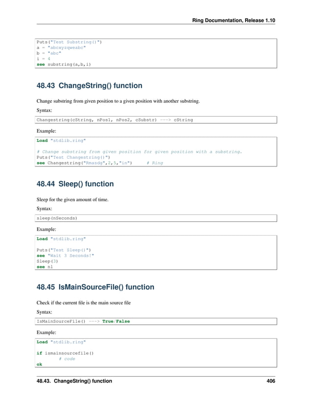 Ring Documentation, Release 1.10 Puts("Test Substring()") a = "abcxyzqweabc" b = "abc" i = 4 see substring(a,b,i) 48.43 ChangeString() function Change substring from given position to a given position with another substring. Syntax: Changestring(cString, nPos1, nPos2, cSubstr) ---> cString Example: Load "stdlib.ring" # Change substring from given position for given position with a substring. Puts("Test Changestring()") see Changestring("Rmasdg",2,5,"in") # Ring 48.44 Sleep() function Sleep for the given amount of time. Syntax: sleep(nSeconds) Example: Load "stdlib.ring" Puts("Test Sleep()") see "Wait 3 Seconds!" Sleep(3) see nl 48.45 IsMainSourceFile() function Check if the current file is the main source file Syntax: IsMainSourceFile() ---> True/False Example: Load "stdlib.ring" if ismainsourcefile() # code ok 48.43. ChangeString() function 406 