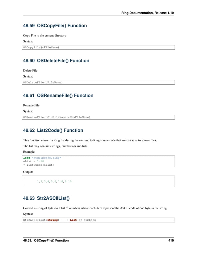 Ring Documentation, Release 1.10 48.59 OSCopyFile() Function Copy File to the current directory Syntax: OSCopyFile(cFileName) 48.60 OSDeleteFile() Function Delete File Syntax: OSDeleteFile(cFileName) 48.61 OSRenameFile() Function Rename File Syntax: OSRenameFile(cOldFileName,cNewFileName) 48.62 List2Code() Function This function convert a Ring list during the runtime to Ring source code that we can save to source files. The list may contains strings, numbers or sub lists. Example: load "stdlibcore.ring" aList = 1:10 ? list2Code(aList) Output: [ 1,2,3,4,5,6,7,8,9,10 ] 48.63 Str2ASCIIList() Convert a string of bytes to a list of numbers where each item represent the ASCII code of one byte in the string. Syntax: Str2ASCIIList(String) ---> List of numbers 48.59. OSCopyFile() Function 410 