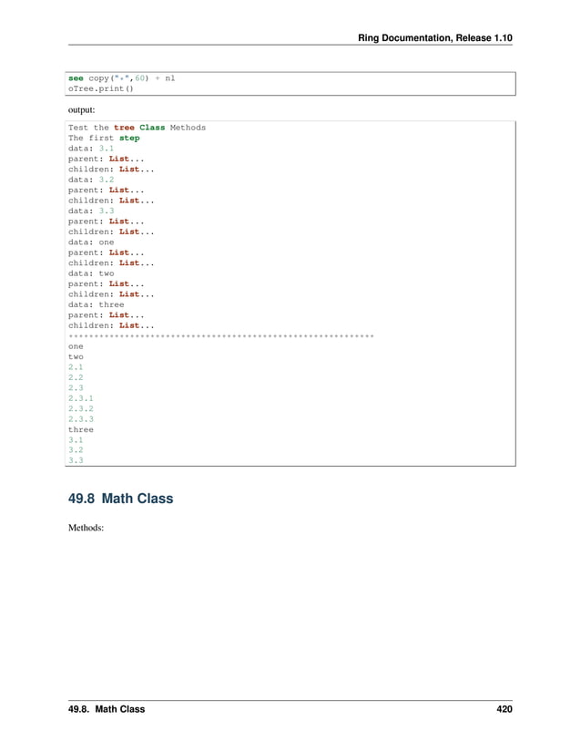 Ring Documentation, Release 1.10 see copy("*",60) + nl oTree.print() output: Test the tree Class Methods The first step data: 3.1 parent: List... children: List... data: 3.2 parent: List... children: List... data: 3.3 parent: List... children: List... data: one parent: List... children: List... data: two parent: List... children: List... data: three parent: List... children: List... ************************************************************ one two 2.1 2.2 2.3 2.3.1 2.3.2 2.3.3 three 3.1 3.2 3.3 49.8 Math Class Methods: 49.8. Math Class 420 