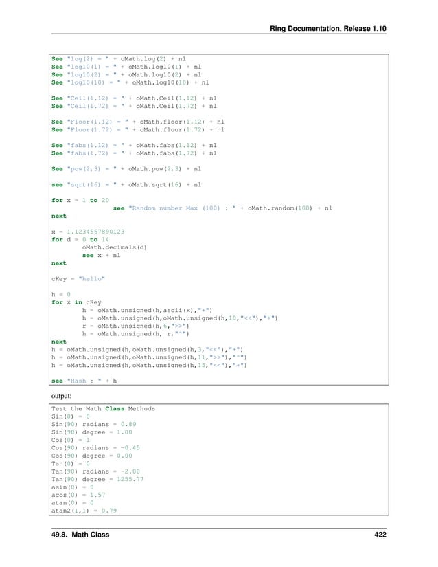 Ring Documentation, Release 1.10 See "log(2) = " + oMath.log(2) + nl See "log10(1) = " + oMath.log10(1) + nl See "log10(2) = " + oMath.log10(2) + nl See "log10(10) = " + oMath.log10(10) + nl See "Ceil(1.12) = " + oMath.Ceil(1.12) + nl See "Ceil(1.72) = " + oMath.Ceil(1.72) + nl See "Floor(1.12) = " + oMath.floor(1.12) + nl See "Floor(1.72) = " + oMath.floor(1.72) + nl See "fabs(1.12) = " + oMath.fabs(1.12) + nl See "fabs(1.72) = " + oMath.fabs(1.72) + nl See "pow(2,3) = " + oMath.pow(2,3) + nl see "sqrt(16) = " + oMath.sqrt(16) + nl for x = 1 to 20 see "Random number Max (100) : " + oMath.random(100) + nl next x = 1.1234567890123 for d = 0 to 14 oMath.decimals(d) see x + nl next cKey = "hello" h = 0 for x in cKey h = oMath.unsigned(h,ascii(x),"+") h = oMath.unsigned(h,oMath.unsigned(h,10,"<<"),"+") r = oMath.unsigned(h,6,">>") h = oMath.unsigned(h, r,"^") next h = oMath.unsigned(h,oMath.unsigned(h,3,"<<"),"+") h = oMath.unsigned(h,oMath.unsigned(h,11,">>"),"^") h = oMath.unsigned(h,oMath.unsigned(h,15,"<<"),"+") see "Hash : " + h output: Test the Math Class Methods Sin(0) = 0 Sin(90) radians = 0.89 Sin(90) degree = 1.00 Cos(0) = 1 Cos(90) radians = -0.45 Cos(90) degree = 0.00 Tan(0) = 0 Tan(90) radians = -2.00 Tan(90) degree = 1255.77 asin(0) = 0 acos(0) = 1.57 atan(0) = 0 atan2(1,1) = 0.79 49.8. Math Class 422 