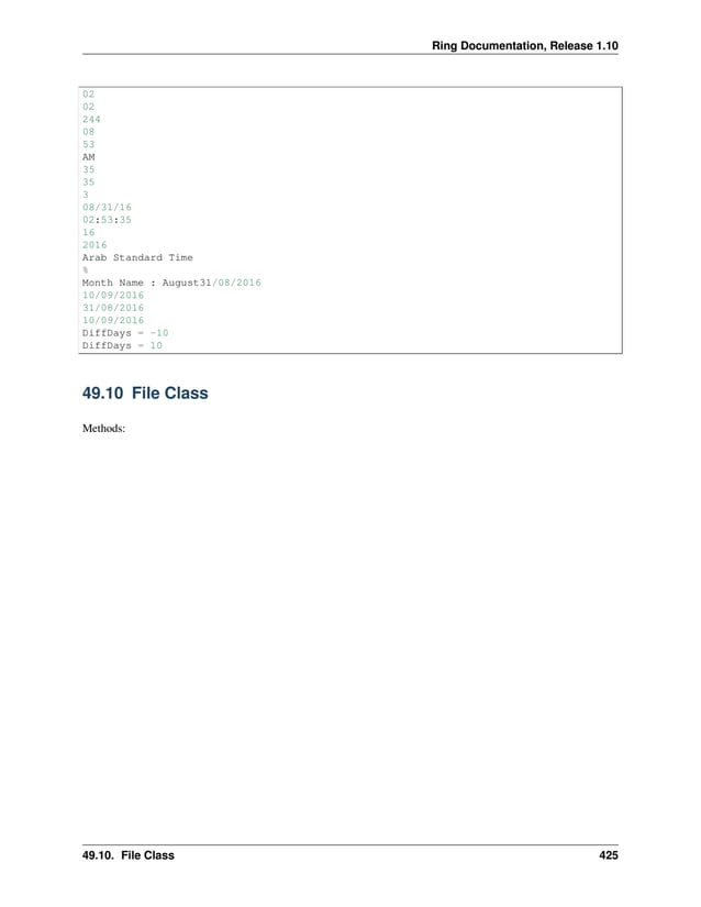 Ring Documentation, Release 1.10 02 02 244 08 53 AM 35 35 3 08/31/16 02:53:35 16 2016 Arab Standard Time % Month Name : August31/08/2016 10/09/2016 31/08/2016 10/09/2016 DiffDays = -10 DiffDays = 10 49.10 File Class Methods: 49.10. File Class 425 