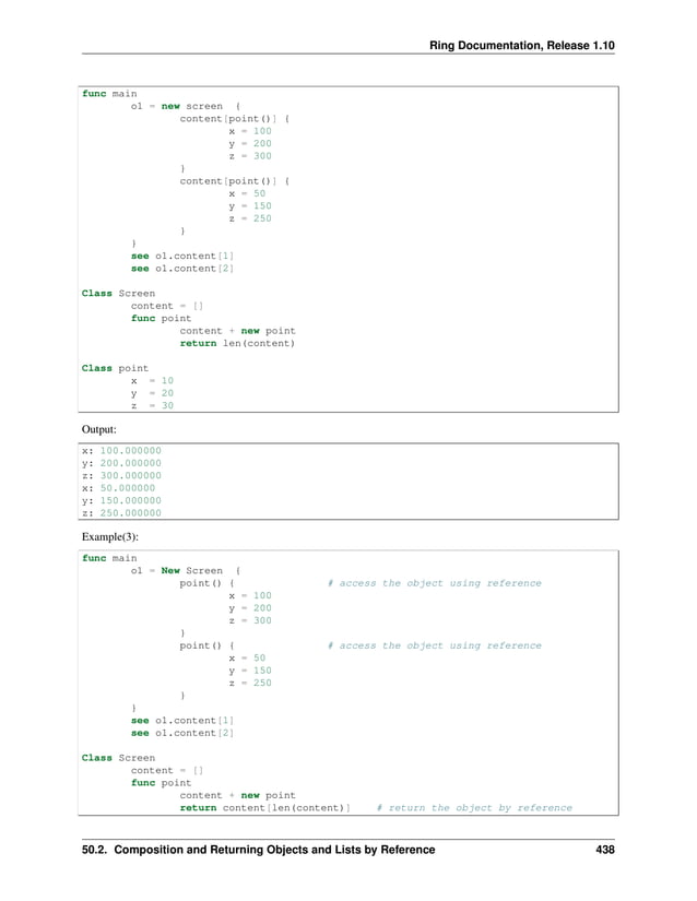 Ring Documentation, Release 1.10 func main o1 = new screen { content[point()] { x = 100 y = 200 z = 300 } content[point()] { x = 50 y = 150 z = 250 } } see o1.content[1] see o1.content[2] Class Screen content = [] func point content + new point return len(content) Class point x = 10 y = 20 z = 30 Output: x: 100.000000 y: 200.000000 z: 300.000000 x: 50.000000 y: 150.000000 z: 250.000000 Example(3): func main o1 = New Screen { point() { # access the object using reference x = 100 y = 200 z = 300 } point() { # access the object using reference x = 50 y = 150 z = 250 } } see o1.content[1] see o1.content[2] Class Screen content = [] func point content + new point return content[len(content)] # return the object by reference 50.2. Composition and Returning Objects and Lists by Reference 438 