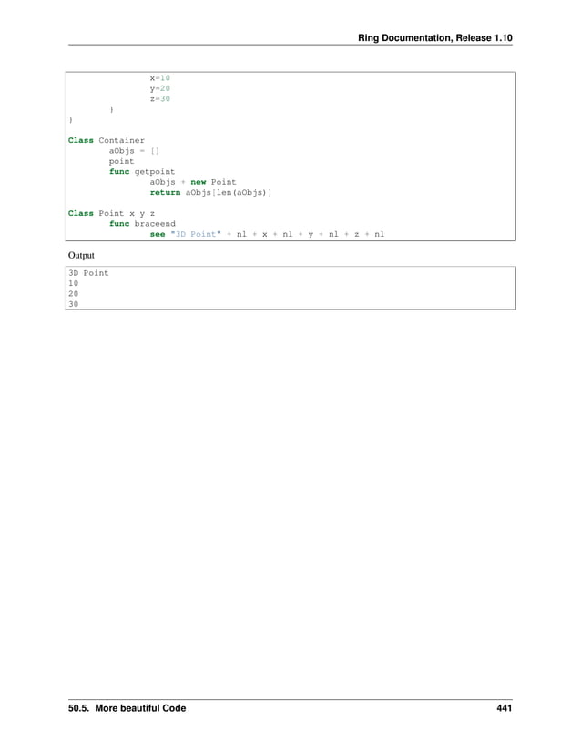 Ring Documentation, Release 1.10 x=10 y=20 z=30 } } Class Container aObjs = [] point func getpoint aObjs + new Point return aObjs[len(aObjs)] Class Point x y z func braceend see "3D Point" + nl + x + nl + y + nl + z + nl Output 3D Point 10 20 30 50.5. More beautiful Code 441 