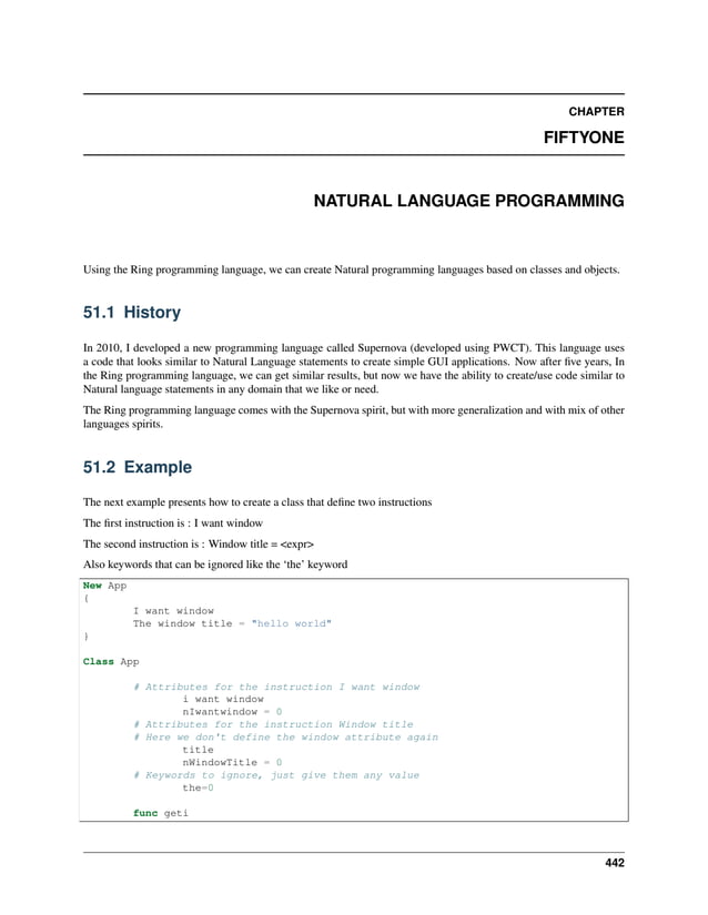 CHAPTER FIFTYONE NATURAL LANGUAGE PROGRAMMING Using the Ring programming language, we can create Natural programming languages based on classes and objects. 51.1 History In 2010, I developed a new programming language called Supernova (developed using PWCT). This language uses a code that looks similar to Natural Language statements to create simple GUI applications. Now after five years, In the Ring programming language, we can get similar results, but now we have the ability to create/use code similar to Natural language statements in any domain that we like or need. The Ring programming language comes with the Supernova spirit, but with more generalization and with mix of other languages spirits. 51.2 Example The next example presents how to create a class that define two instructions The first instruction is : I want window The second instruction is : Window title = <expr> Also keywords that can be ignored like the ‘the’ keyword New App { I want window The window title = "hello world" } Class App # Attributes for the instruction I want window i want window nIwantwindow = 0 # Attributes for the instruction Window title # Here we don't define the window attribute again title nWindowTitle = 0 # Keywords to ignore, just give them any value the=0 func geti 442 