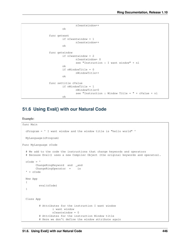 Ring Documentation, Release 1.10 nIwantwindow++ ok func getwant if nIwantwindow = 1 nIwantwindow++ ok func getwindow if nIwantwindow = 2 nIwantwindow= 0 see "Instruction : I want window" + nl ok if nWindowTitle = 0 nWindowTitle++ ok func settitle cValue if nWindowTitle = 1 nWindowTitle=0 see "Instruction : Window Title = " + cValue + nl ok 51.6 Using Eval() with our Natural Code Example: func Main cProgram = ' I want window and the window title is "hello world" ' MyLanguage(cProgram) Func MyLanguage cCode # We add to the code the instructions that change keywords and operators # Because Eval() uses a new Compiler Object (the original keywords and operatos). cCode = ' ChangeRingKeyword and _and ChangeRingOperator = is ' + cCode New App { eval(cCode) } Class App # Attributes for the instruction I want window i want window nIwantwindow = 0 # Attributes for the instruction Window title # Here we don't define the window attribute again 51.6. Using Eval() with our Natural Code 446 