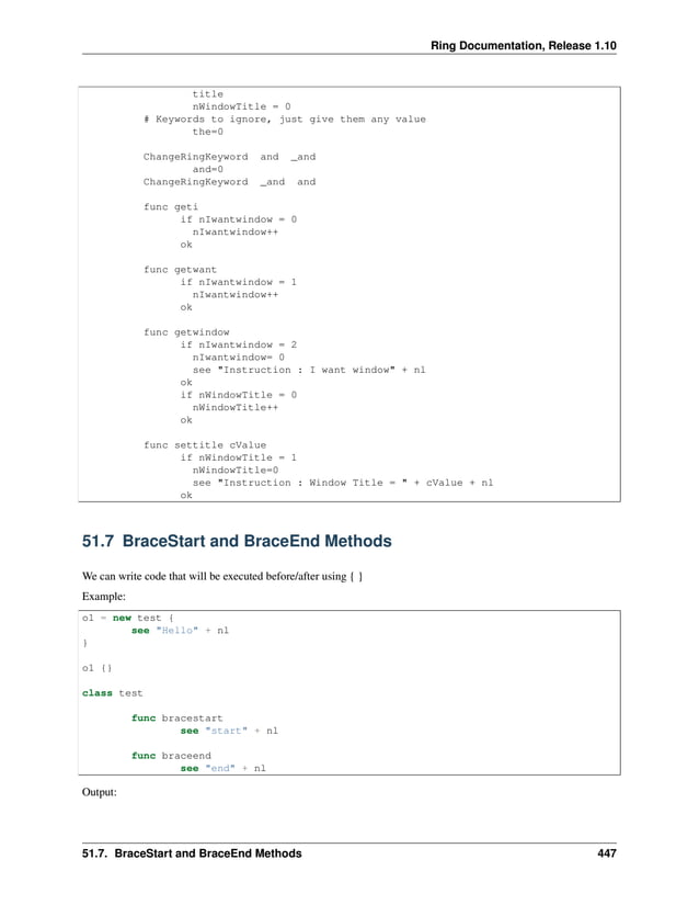 Ring Documentation, Release 1.10 title nWindowTitle = 0 # Keywords to ignore, just give them any value the=0 ChangeRingKeyword and _and and=0 ChangeRingKeyword _and and func geti if nIwantwindow = 0 nIwantwindow++ ok func getwant if nIwantwindow = 1 nIwantwindow++ ok func getwindow if nIwantwindow = 2 nIwantwindow= 0 see "Instruction : I want window" + nl ok if nWindowTitle = 0 nWindowTitle++ ok func settitle cValue if nWindowTitle = 1 nWindowTitle=0 see "Instruction : Window Title = " + cValue + nl ok 51.7 BraceStart and BraceEnd Methods We can write code that will be executed before/after using { } Example: o1 = new test { see "Hello" + nl } o1 {} class test func bracestart see "start" + nl func braceend see "end" + nl Output: 51.7. BraceStart and BraceEnd Methods 447 
