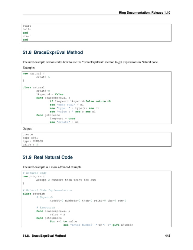 Ring Documentation, Release 1.10 start Hello end start end 51.8 BraceExprEval Method The next example demonstrates how to use the “BraceExprEval” method to get expressions in Natural code. Example: new natural { create 5 } class natural create=0 lkeyword = false func braceexpreval r if lkeyword lkeyword=false return ok see "expr eval" + nl see "type: " + type(r) see nl see "value : " see r see nl func getcreate lkeyword = true see "create" + nl Output: create expr eval type: NUMBER value : 5 51.9 Real Natural Code The next example is a more advanced example # Natural Code new program { Accept 2 numbers then print the sum } # Natural Code Implementation class program # Keywords Accept=0 numbers=0 then=0 print=0 the=0 sum=0 # Execution func braceexpreval x value = x func getnumbers for x=1 to value see "Enter Number ("+x+") :" give nNumber 51.8. BraceExprEval Method 448 