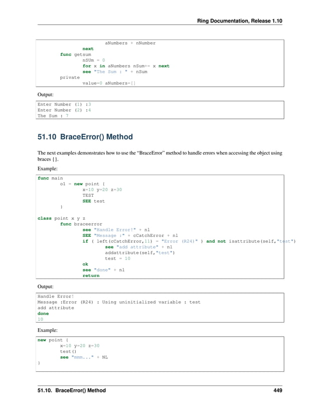 Ring Documentation, Release 1.10 aNumbers + nNumber next func getsum nSUm = 0 for x in aNumbers nSum+= x next see "The Sum : " + nSum private value=0 aNumbers=[] Output: Enter Number (1) :3 Enter Number (2) :4 The Sum : 7 51.10 BraceError() Method The next examples demonstrates how to use the “BraceError” method to handle errors when accessing the object using braces {}. Example: func main o1 = new point { x=10 y=20 z=30 TEST SEE test } class point x y z func braceerror see "Handle Error!" + nl SEE "Message :" + cCatchError + nl if ( left(cCatchError,11) = "Error (R24)" ) and not isattribute(self,"test") see "add attribute" + nl addattribute(self,"test") test = 10 ok see "done" + nl return Output: Handle Error! Message :Error (R24) : Using uninitialized variable : test add attribute done 10 Example: new point { x=10 y=20 z=30 test() see "mmm..." + NL } 51.10. BraceError() Method 449 