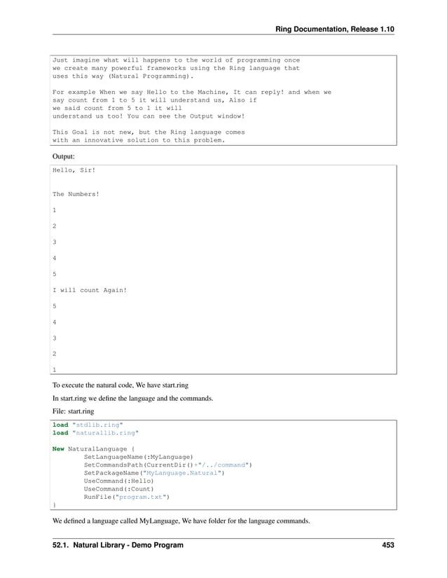 Ring Documentation, Release 1.10 Just imagine what will happens to the world of programming once we create many powerful frameworks using the Ring language that uses this way (Natural Programming). For example When we say Hello to the Machine, It can reply! and when we say count from 1 to 5 it will understand us, Also if we said count from 5 to 1 it will understand us too! You can see the Output window! This Goal is not new, but the Ring language comes with an innovative solution to this problem. Output: Hello, Sir! The Numbers! 1 2 3 4 5 I will count Again! 5 4 3 2 1 To execute the natural code, We have start.ring In start.ring we define the language and the commands. File: start.ring load "stdlib.ring" load "naturallib.ring" New NaturalLanguage { SetLanguageName(:MyLanguage) SetCommandsPath(CurrentDir()+"/../command") SetPackageName("MyLanguage.Natural") UseCommand(:Hello) UseCommand(:Count) RunFile("program.txt") } We defined a language called MyLanguage, We have folder for the language commands. 52.1. Natural Library - Demo Program 453 