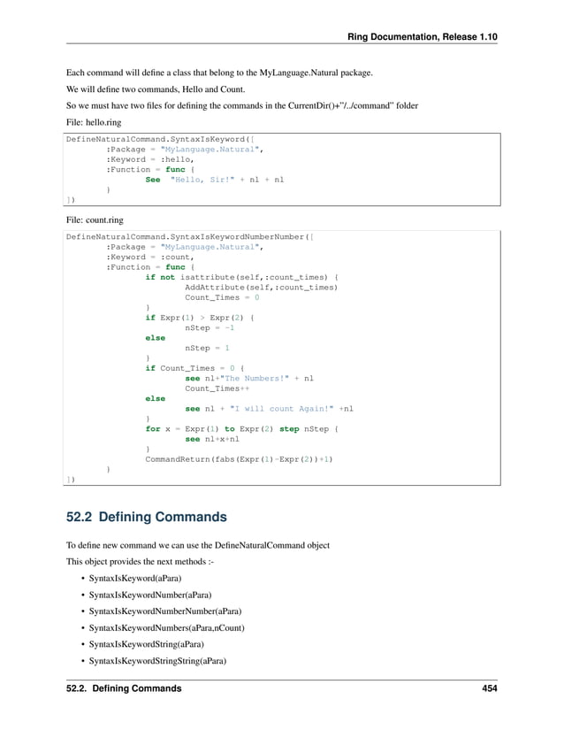 Ring Documentation, Release 1.10 Each command will define a class that belong to the MyLanguage.Natural package. We will define two commands, Hello and Count. So we must have two files for defining the commands in the CurrentDir()+”/../command” folder File: hello.ring DefineNaturalCommand.SyntaxIsKeyword([ :Package = "MyLanguage.Natural", :Keyword = :hello, :Function = func { See "Hello, Sir!" + nl + nl } ]) File: count.ring DefineNaturalCommand.SyntaxIsKeywordNumberNumber([ :Package = "MyLanguage.Natural", :Keyword = :count, :Function = func { if not isattribute(self,:count_times) { AddAttribute(self,:count_times) Count_Times = 0 } if Expr(1) > Expr(2) { nStep = -1 else nStep = 1 } if Count_Times = 0 { see nl+"The Numbers!" + nl Count_Times++ else see nl + "I will count Again!" +nl } for x = Expr(1) to Expr(2) step nStep { see nl+x+nl } CommandReturn(fabs(Expr(1)-Expr(2))+1) } ]) 52.2 Defining Commands To define new command we can use the DefineNaturalCommand object This object provides the next methods :- • SyntaxIsKeyword(aPara) • SyntaxIsKeywordNumber(aPara) • SyntaxIsKeywordNumberNumber(aPara) • SyntaxIsKeywordNumbers(aPara,nCount) • SyntaxIsKeywordString(aPara) • SyntaxIsKeywordStringString(aPara) 52.2. Defining Commands 454 